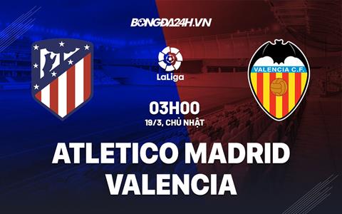 Nhận định Atletico Madrid vs Valencia (03h00 ngày 19/3): “Bầy dơi” vượt khó