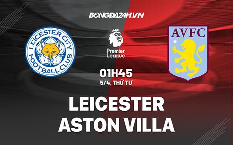Nhận định Leicester vs Aston Villa (01h45 ngày 5/4): Thay tướng liệu có đổi vận?