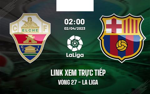 Link xem trực tiếp Elche vs Barca 2h00 ngày 2/4 (La Liga 2022/23)