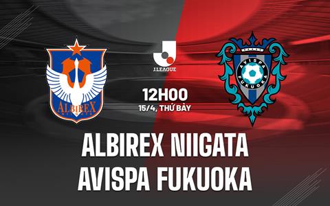 Nhận định Albirex Niigata vs Avispa Fukuoka 12h00 ngày 15/4 (VĐQG Nhật Bản 2023)