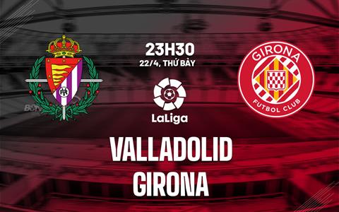 Nhận định bóng đá Valladolid vs Girona 23h30 ngày 22/4 (La Liga 2022/23)