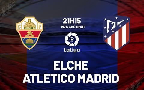 Nhận định Elche vs Atletico Madrid 21h15 ngày 14/5 (La Liga 2022/23)