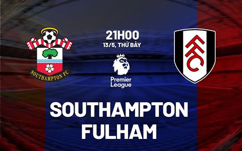 Nhận định Southampton vs Fulham (21h00 ngày 13/5): Tạm biệt Premier League!