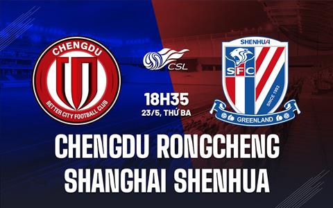 Nhận định Chengdu Rongcheng vs Shanghai Shenhua 18h35 ngày 23/5 (VĐQG Trung Quốc 2023)