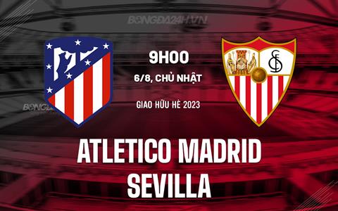 Nhận định Atletico Madrid vs Sevilla 9h00 ngày 6/8 (Giao hữu hè 2023)