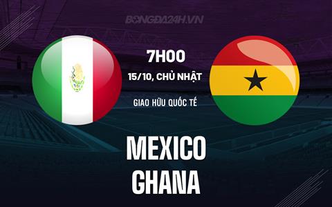 Nhận định bóng đá Mexico vs Ghana 7h30 ngày 15/10 (Giao hữu quốc tế)