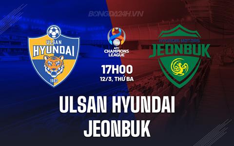 Nhận định Ulsan Hyundai vs Jeonbuk 17h00 ngày 12/3 (AFC Champions League 2023/24)