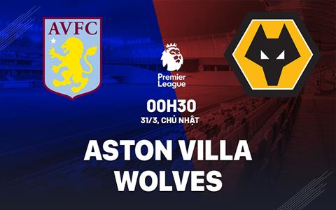 Nhận định Aston Villa vs Wolves (00h30 ngày 31/3): Bảo vệ tấm vé C1