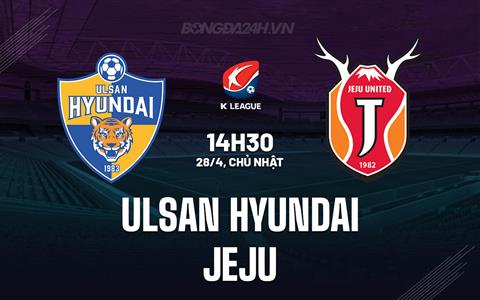 Nhận định Ulsan Hyundai vs Jeju 14h30 ngày 28/4 (VĐQG Hàn Quốc 2024)