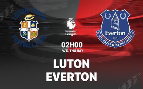 Nhận định Luton vs Everton (02h00 ngày 04/05): Ở thế chân tường
