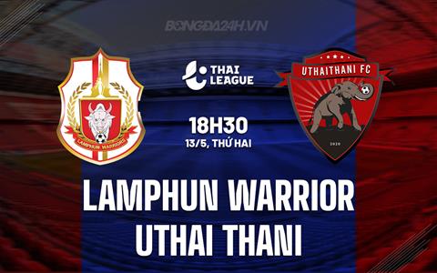 Nhận định Lamphun Warrior vs Uthai Thani 18h30 ngày 13/5 (VĐQG Thái Lan 2023/24)