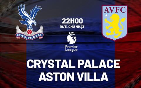 Nhận định Crystal Palace vs Aston Villa (22h00 này 19/5): “Đại bàng” thăng hoa