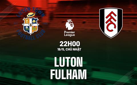 Nhận định Luton vs Fulham (22h00 này 19/5): Tạm biệt Premier League