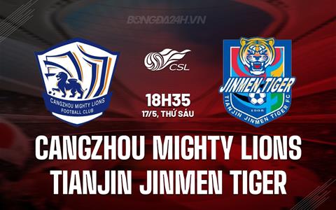 Nhận định Cangzhou Mighty Lions vs Tianjin Jinmen 18h35 ngày 17/5 (VĐQG Trung Quốc 2024)