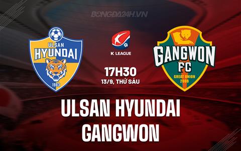 Nhận định Ulsan Hyundai vs Gangwon 17h30 ngày 13/9 (VĐQG Hàn Quốc 2024)