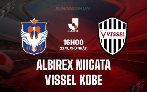 Nhận định Albirex Niigata vs Vissel Kobe 16h00 ngày 22/9 (VĐQG Nhật Bản 2024)