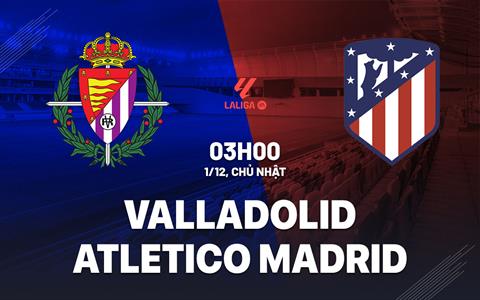 Nhận định Valladolid vs Atletico Madrid (03h00 ngày 1/12): Thừa thắng xông lên