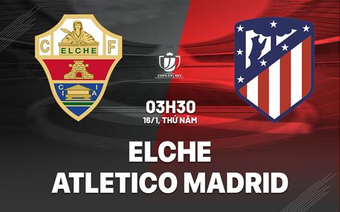 Nhận định Elche vs Atletico Madrid 3h30 ngày 16/1 (Cúp Nhà vua TBN 2024/25)