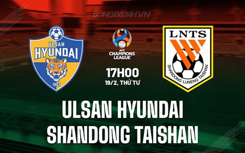 Nhận định Ulsan Hyundai vs Shandong Taishan 17h00 ngày 19/2 (AFC Champions League Elite 2024/25)