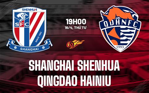 Nhận định Shanghai Shenhua vs Qingdao Hainiu 19h00 ngày 16/4 (VĐQG Trung Quốc 2025)