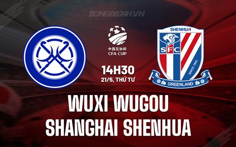 Nhận định Wuxi Wugou vs Shanghai Shenhua 14h30 ngày 21/5 (Cúp QG Trung Quốc)