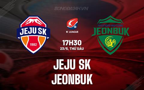 Nhận định Jeju SK vs Jeonbuk 17h30 ngày 23/5 (VĐQG Hàn Quốc 2025)