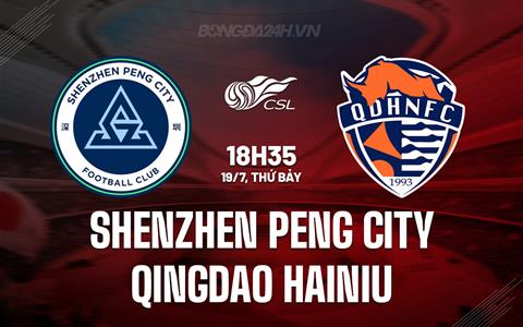Nhận định Shenzhen Peng City vs Qingdao Hainiu 18h35 ngày 19/7 (VĐQG Trung Quốc 2025)
