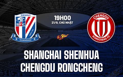 Nhận định Shanghai Shenhua vs Chengdu Rongcheng 19h00 ngày 21/9 (VĐQG Trung Quốc 2025)