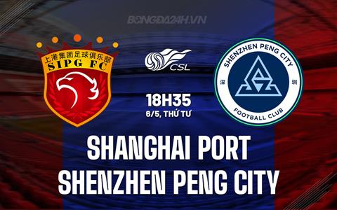 Nhận định Shanghai Port vs Shenzhen Peng City 18h35 ngày 6/5 (VĐQG Trung Quốc 2026)