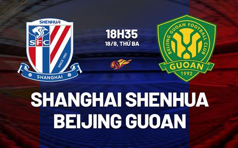 Nhận định Shanghai Shenhua vs Beijing Guoan 18h35 ngày 18/8 (VĐQG Trung Quốc 2026)