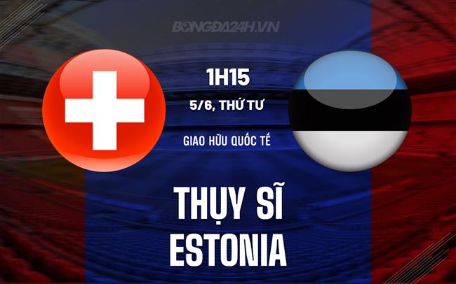 Nhận định - dự đoán Thụy Sĩ vs Estonia 1h15 ngày 5/6 (Giao hữu quốc tế)