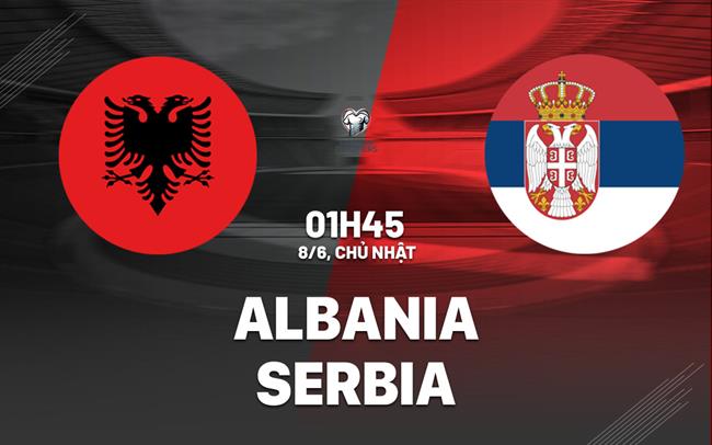 Nhận định Albania vs Serbia (01h45 ngày 8/6): Màn đọ sức nảy lửa tại Tirana
