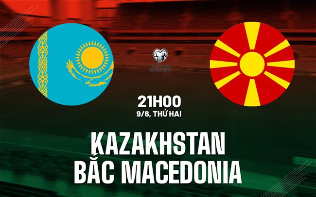 Nhận định Kazakhstan vs Bắc Macedonia 21h00 ngày 9/6 (Vòng loại World Cup 2026)