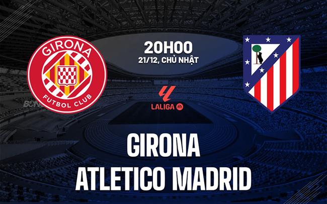 Nhận định Girona vs Atletico Madrid (20h00 ngày 21/12): Củng cố vị thế top 4