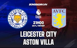 Nhận định Leicester vs Aston Villa 21h00 ngày 23/4 (Ngoại hạng Anh 2021/22)
