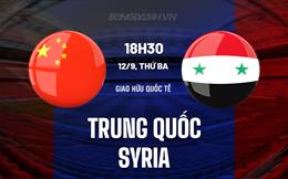 Nhận định Trung Quốc vs Syria 18h35 ngày 12/9 (Giao Hữu Quốc Tế 2023)